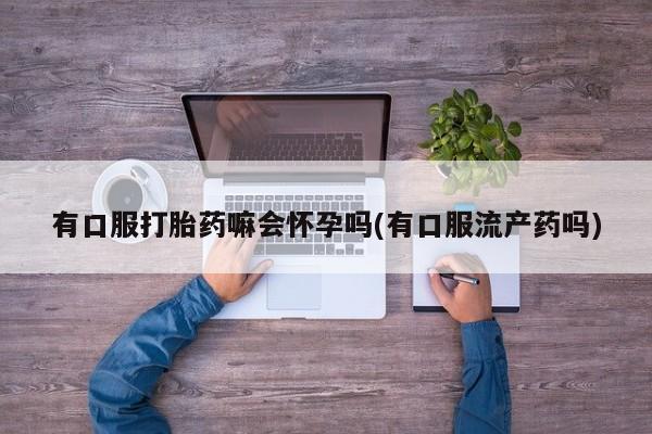 药流药购买方式有口服打胎药嘛会怀孕吗(有口服流产药吗)