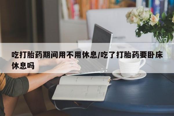 药流药购买方式吃打胎药期间用不用休息/吃了打胎药要卧床休息吗