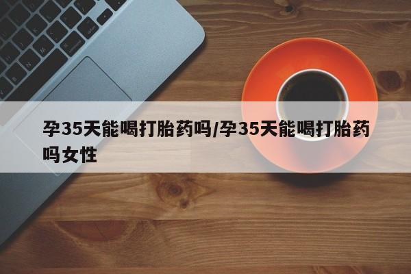 药流药购买方式孕35天能喝打胎药吗/孕35天能喝打胎药吗女性