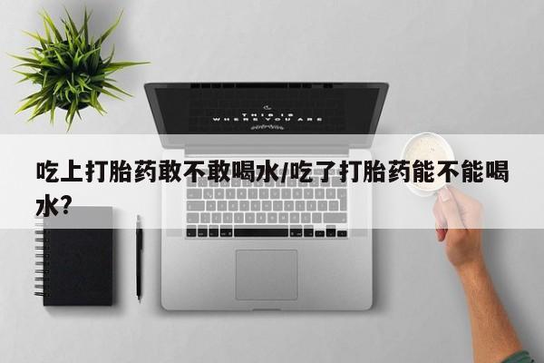 药流药购买方式吃上打胎药敢不敢喝水/吃了打胎药能不能喝水?