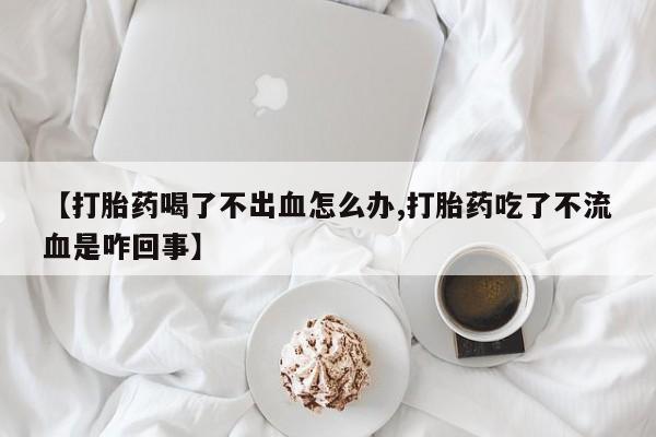 药流药购买方式【打胎药喝了不出血怎么办,打胎药吃了不流血是咋回事】