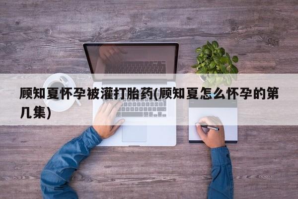药流药购买方式顾知夏怀孕被灌打胎药(顾知夏怎么怀孕的第几集)