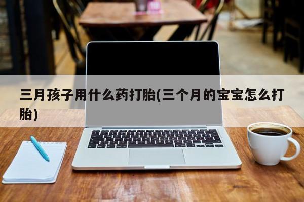 药流药购买方式三月孩子用什么药打胎(三个月的宝宝怎么打胎)