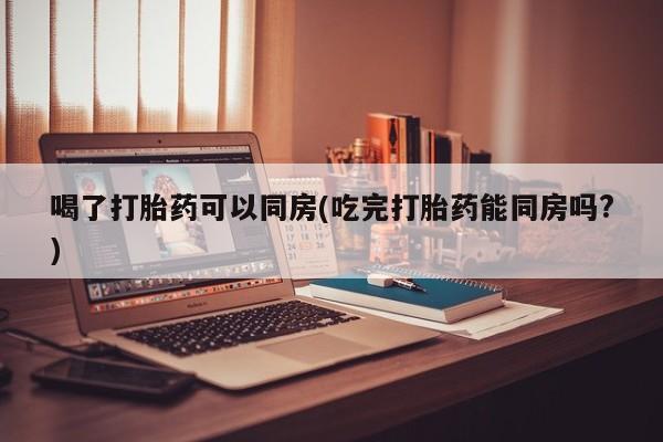 药流药购买方式喝了打胎药可以同房(吃完打胎药能同房吗?)