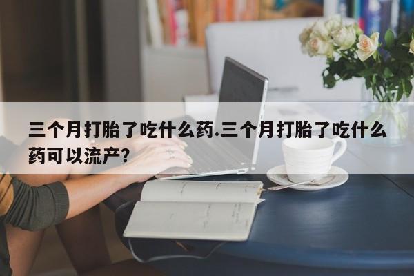 药流药购买方式三个月打胎了吃什么药.三个月打胎了吃什么药可以流产？