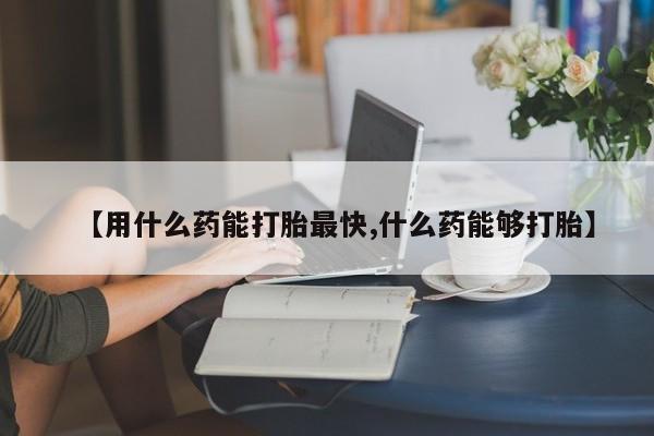 药流药购买方式【用什么药能打胎最快,什么药能够打胎】