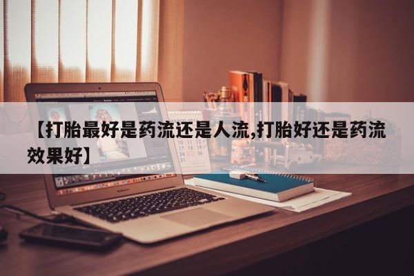 药流药购买方式【打胎最好是药流还是人流,打胎好还是药流效果好】