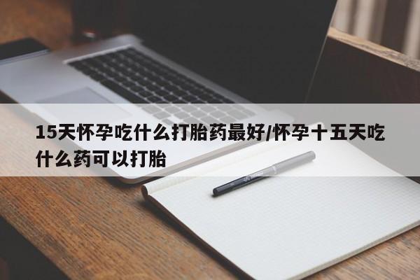 药流药购买方式15天怀孕吃什么打胎药最好/怀孕十五天吃什么药可以打胎