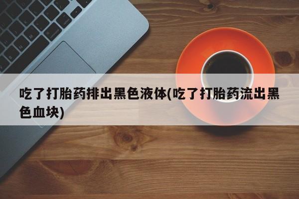 药流药购买方式吃了打胎药排出黑色液体(吃了打胎药流出黑色血块)