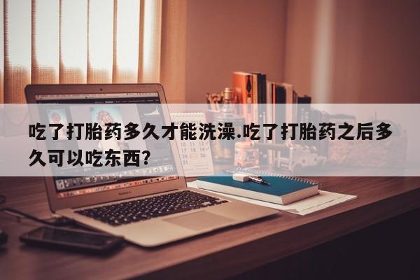 药流药购买方式吃了打胎药多久才能洗澡.吃了打胎药之后多久可以吃东西？