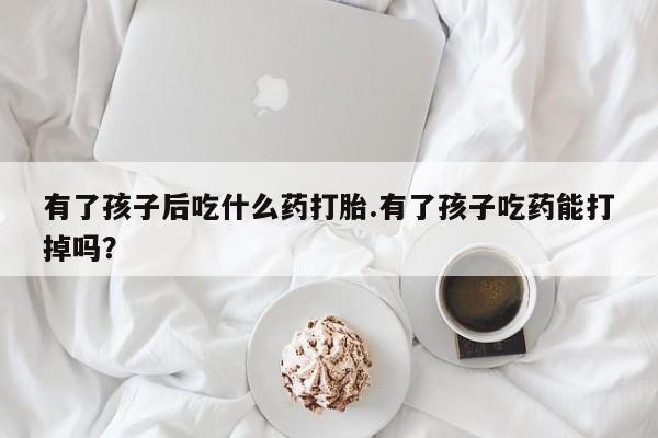 药流药购买方式有了孩子后吃什么药打胎.有了孩子吃药能打掉吗？