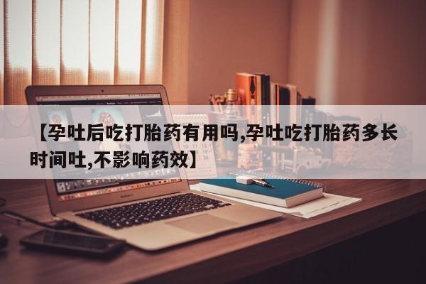 药流药购买方式【孕吐后吃打胎药有用吗,孕吐吃打胎药多长时间吐,不影响药效】