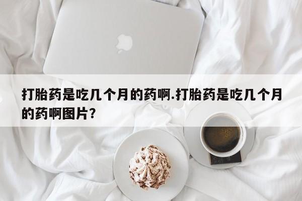 药流药购买方式打胎药是吃几个月的药啊.打胎药是吃几个月的药啊图片？