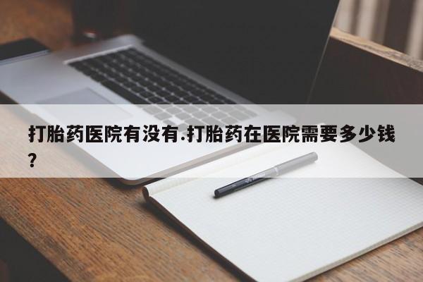 药流药购买方式打胎药医院有没有.打胎药在医院需要多少钱？