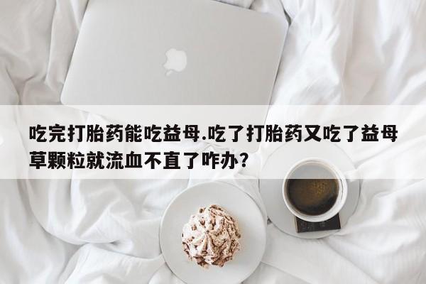药流药购买方式吃完打胎药能吃益母.吃了打胎药又吃了益母草颗粒就流血不直了咋办？