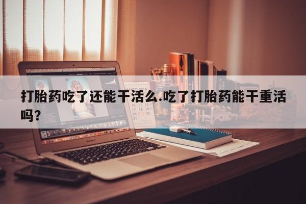 药流药购买方式打胎药吃了还能干活么.吃了打胎药能干重活吗？