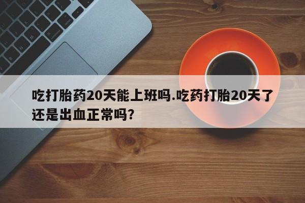 药流药购买方式吃打胎药20天能上班吗.吃药打胎20天了还是出血正常吗？