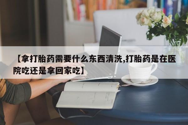 药流药购买方式【拿打胎药需要什么东西清洗,打胎药是在医院吃还是拿回家吃】