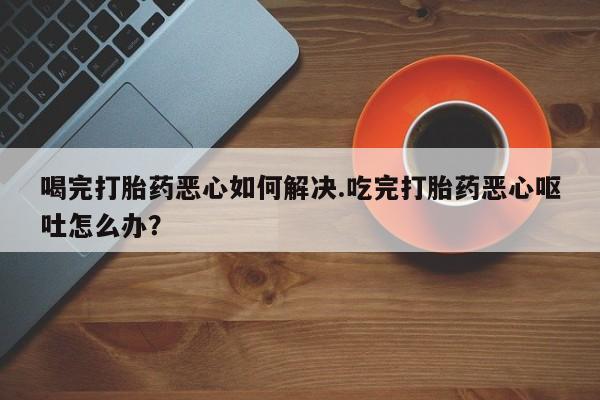 药流药购买方式喝完打胎药恶心如何解决.吃完打胎药恶心呕吐怎么办？