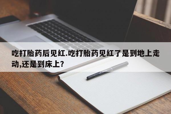 药流药购买方式吃打胎药后见红.吃打胎药见红了是到地上走动,还是到床上？