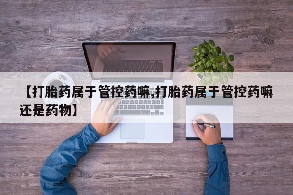 药流药购买方式【打胎药属于管控药嘛,打胎药属于管控药嘛还是药物】