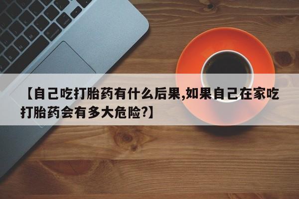 药流药购买方式【自己吃打胎药有什么后果,如果自己在家吃打胎药会有多大危险?】