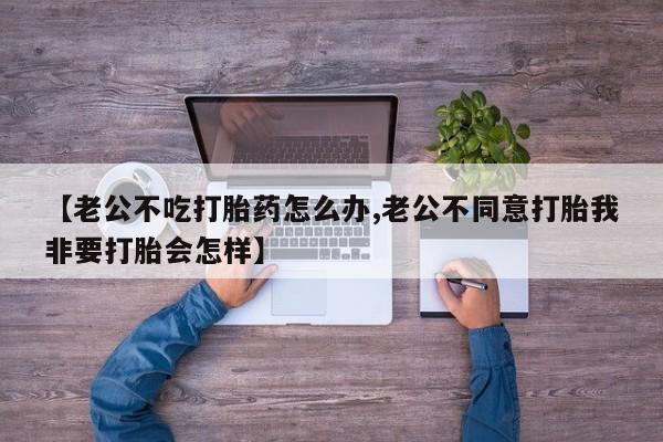 药流药购买方式【老公不吃打胎药怎么办,老公不同意打胎我非要打胎会怎样】