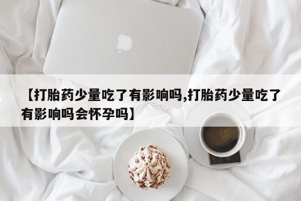 药流药购买方式【打胎药少量吃了有影响吗,打胎药少量吃了有影响吗会怀孕吗】