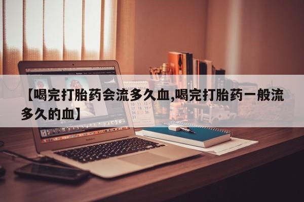 药流药购买方式【喝完打胎药会流多久血,喝完打胎药一般流多久的血】
