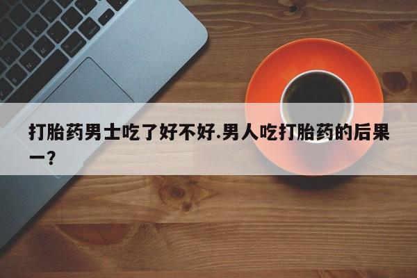 药流药购买方式打胎药男士吃了好不好.男人吃打胎药的后果一？