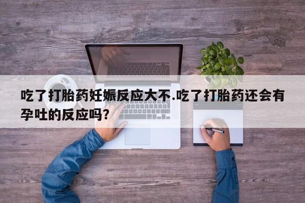 药流药购买方式吃了打胎药妊娠反应大不.吃了打胎药还会有孕吐的反应吗？