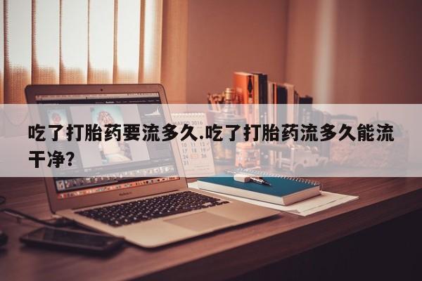 药流药购买方式吃了打胎药要流多久.吃了打胎药流多久能流干净？