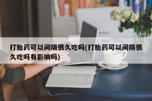 药流药购买方式打胎药可以间隔很久吃吗(打胎药可以间隔很久吃吗有影响吗)