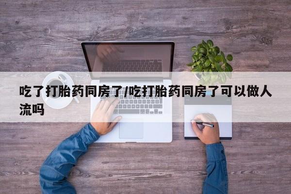 药流药购买方式吃了打胎药同房了/吃打胎药同房了可以做人流吗