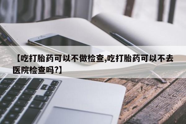 药流药购买方式【吃打胎药可以不做检查,吃打胎药可以不去医院检查吗?】