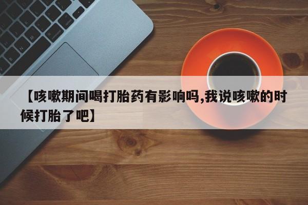 药流药购买方式【咳嗽期间喝打胎药有影响吗,我说咳嗽的时候打胎了吧】