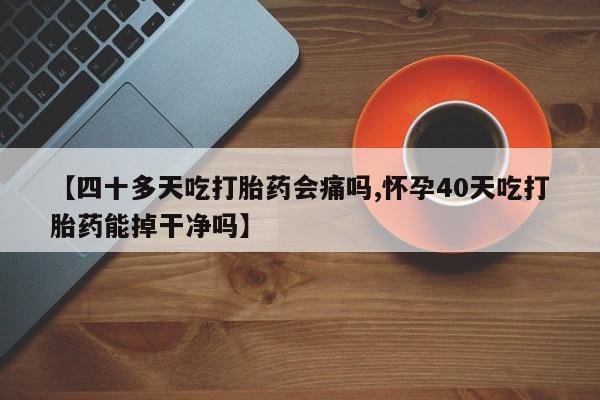 药流药购买方式【四十多天吃打胎药会痛吗,怀孕40天吃打胎药能掉干净吗】