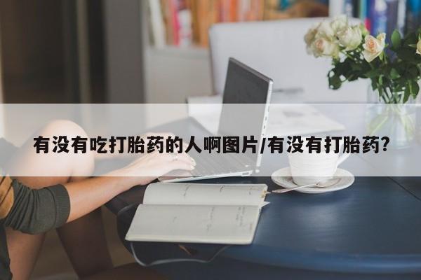 药流药购买方式有没有吃打胎药的人啊图片/有没有打胎药?