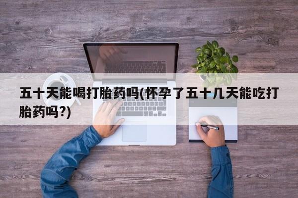 药流药购买方式五十天能喝打胎药吗(怀孕了五十几天能吃打胎药吗?)