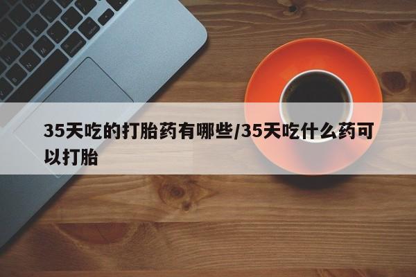 药流药购买方式35天吃的打胎药有哪些/35天吃什么药可以打胎