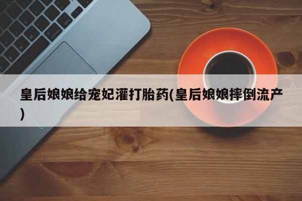 药流药购买方式皇后娘娘给宠妃灌打胎药(皇后娘娘摔倒流产)