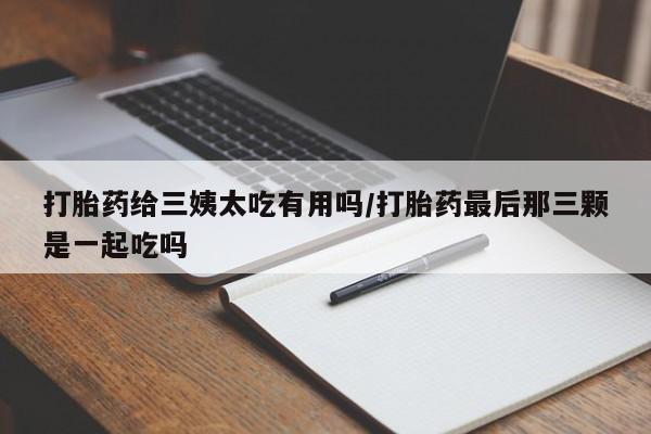药流药购买方式打胎药给三姨太吃有用吗/打胎药最后那三颗是一起吃吗