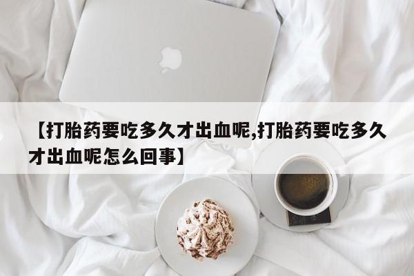 药流药购买方式【打胎药要吃多久才出血呢,打胎药要吃多久才出血呢怎么回事】