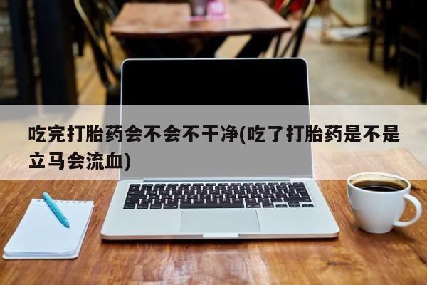 药流药购买方式吃完打胎药会不会不干净(吃了打胎药是不是立马会流血)