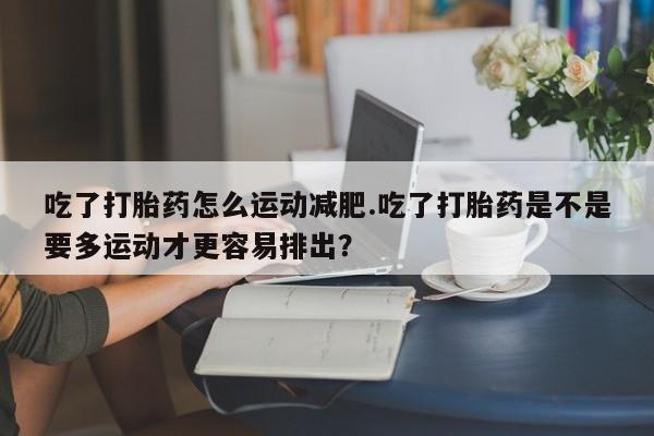 药流药购买方式吃了打胎药怎么运动减肥.吃了打胎药是不是要多运动才更容易排出？