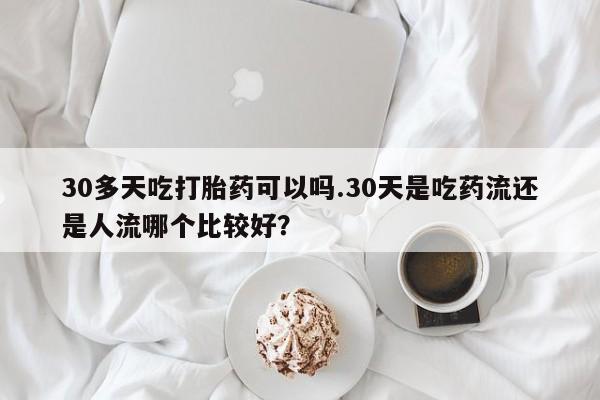 药流药购买方式30多天吃打胎药可以吗.30天是吃药流还是人流哪个比较好？