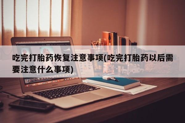 药流药购买方式吃完打胎药恢复注意事项(吃完打胎药以后需要注意什么事项)
