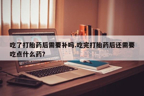 药流药购买方式吃了打胎药后需要补吗.吃完打胎药后还需要吃点什么药？