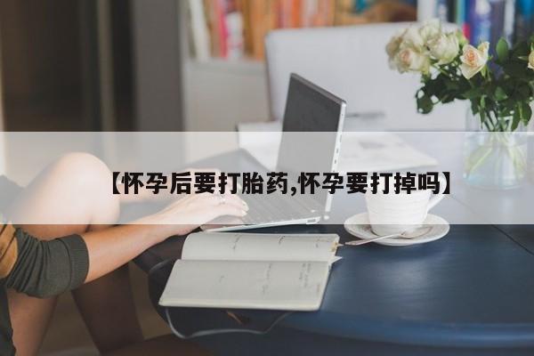 药流药购买方式【怀孕后要打胎药,怀孕要打掉吗】