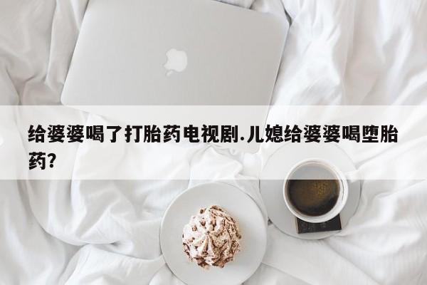 药流药购买方式给婆婆喝了打胎药电视剧.儿媳给婆婆喝堕胎药？